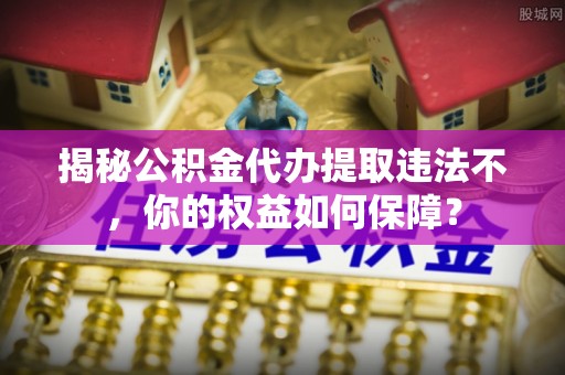台前揭秘公积金代办提取违法不，你的权益如何保障？